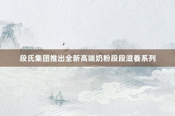 段氏集团推出全新高端奶粉段段滋養系列