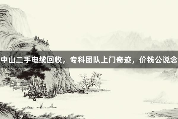 中山二手电缆回收，专科团队上门奇迹，价钱公说念